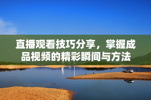 直播观看技巧分享，掌握成品视频的精彩瞬间与方法