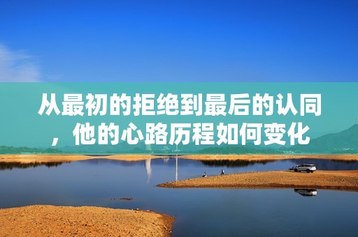 从最初的拒绝到最后的认同，他的心路历程如何变化