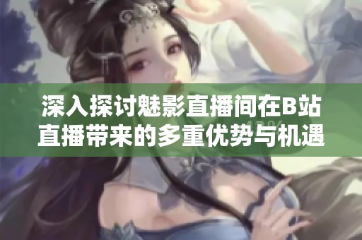 深入探讨魅影直播间在B站直播带来的多重优势与机遇