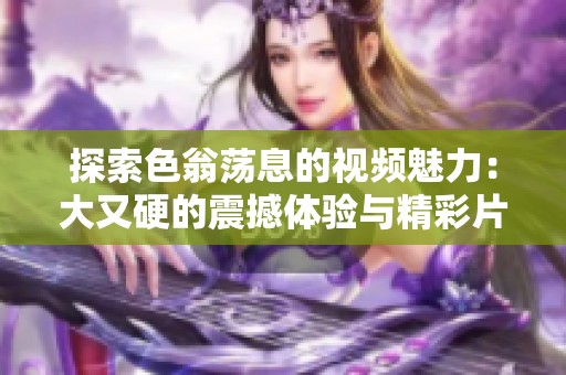 探索色翁荡息的视频魅力：大又硬的震撼体验与精彩片段分享