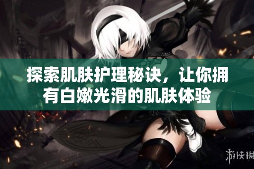 探索肌肤护理秘诀，让你拥有白嫩光滑的肌肤体验