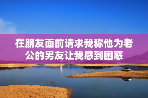 在朋友面前请求我称他为老公的男友让我感到困惑