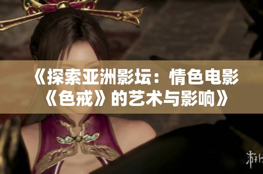 《探索亚洲影坛：情色电影《色戒》的艺术与影响》