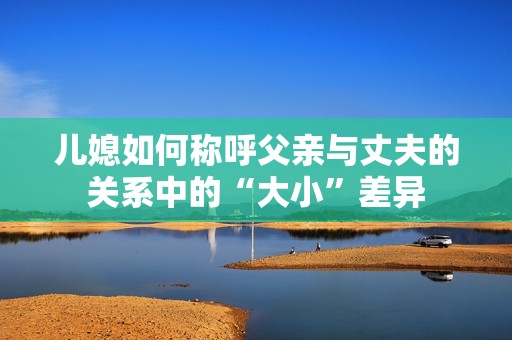 儿媳如何称呼父亲与丈夫的关系中的“大小”差异