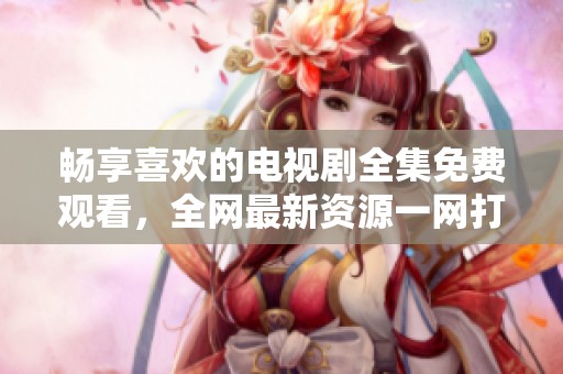 畅享喜欢的电视剧全集免费观看，全网最新资源一网打尽