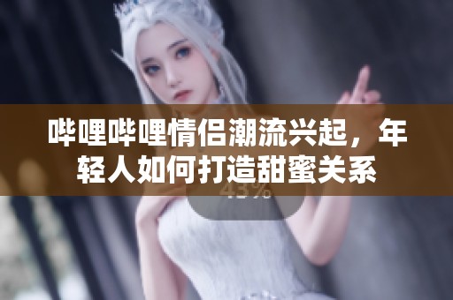 哔哩哔哩情侣潮流兴起，年轻人如何打造甜蜜关系