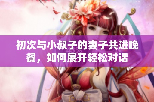 初次与小叔子的妻子共进晚餐，如何展开轻松对话