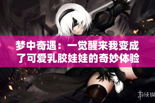 梦中奇遇：一觉醒来我变成了可爱乳胶娃娃的奇妙体验