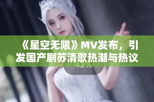 《星空无限》MV发布，引发国产剧苏清歌热潮与热议