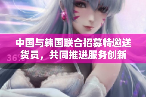 中国与韩国联合招募特邀送货员，共同推进服务创新