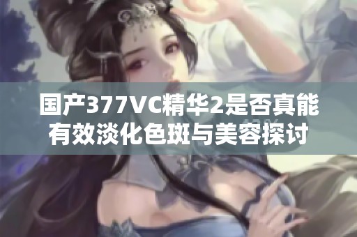 国产377VC精华2是否真能有效淡化色斑与美容探讨
