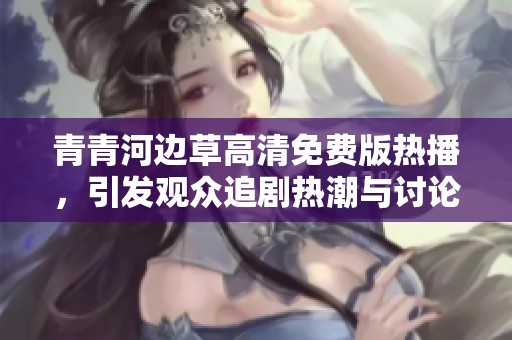 青青河边草高清免费版热播，引发观众追剧热潮与讨论