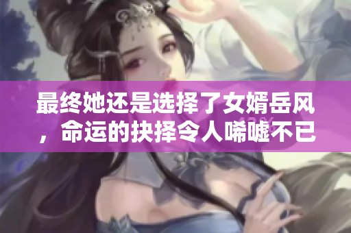 最终她还是选择了女婿岳风，命运的抉择令人唏嘘不已