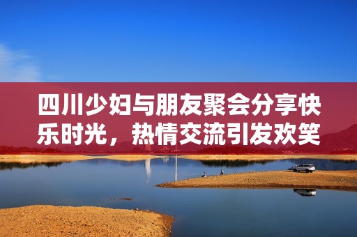 四川少妇与朋友聚会分享快乐时光，热情交流引发欢笑