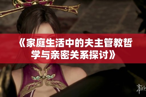 《家庭生活中的夫主管教哲学与亲密关系探讨》