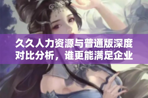 久久人力资源与普通版深度对比分析，谁更能满足企业需求