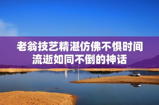 老翁技艺精湛仿佛不惧时间流逝如同不倒的神话