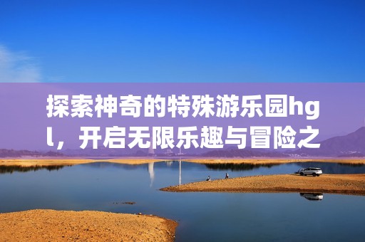 探索神奇的特殊游乐园hgl，开启无限乐趣与冒险之旅