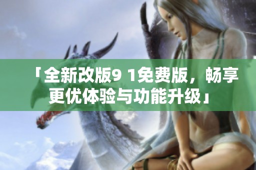 「全新改版9 1免费版，畅享更优体验与功能升级」