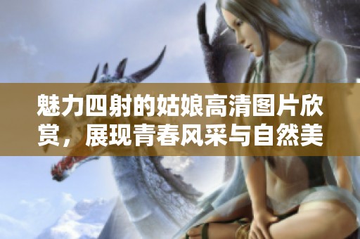 魅力四射的姑娘高清图片欣赏，展现青春风采与自然美丽