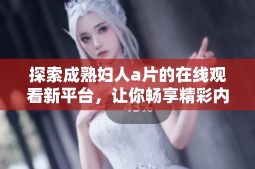 探索成熟妇人a片的在线观看新平台，让你畅享精彩内容