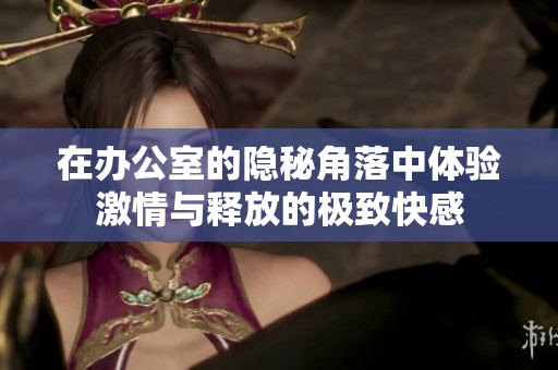 在办公室的隐秘角落中体验激情与释放的极致快感