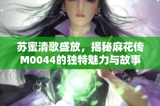 苏蜜清歌盛放，揭秘麻花传M0044的独特魅力与故事发展