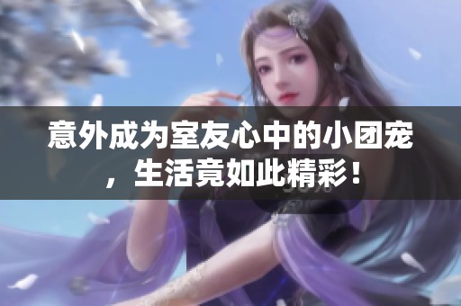 意外成为室友心中的小团宠，生活竟如此精彩！
