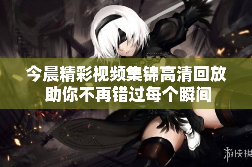 今晨精彩视频集锦高清回放 助你不再错过每个瞬间