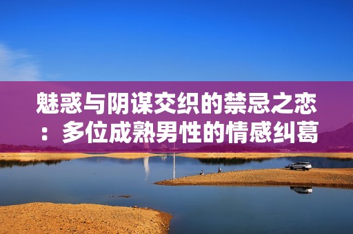 魅惑与阴谋交织的禁忌之恋：多位成熟男性的情感纠葛