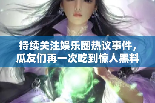 持续关注娱乐圈热议事件，瓜友们再一次吃到惊人黑料