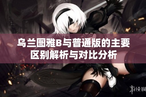 乌兰图雅B与普通版的主要区别解析与对比分析
