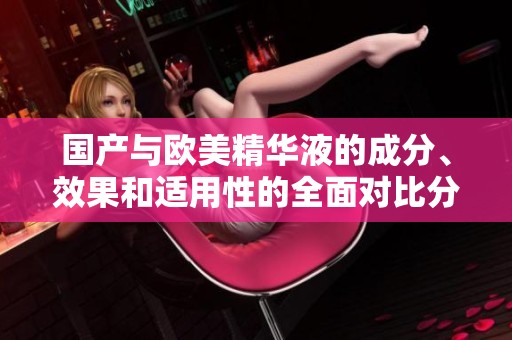 国产与欧美精华液的成分、效果和适用性的全面对比分析