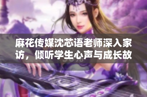 麻花传媒沈芯语老师深入家访，倾听学生心声与成长故事