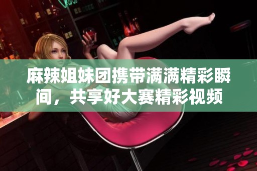 麻辣姐妹团携带满满精彩瞬间，共享好大赛精彩视频