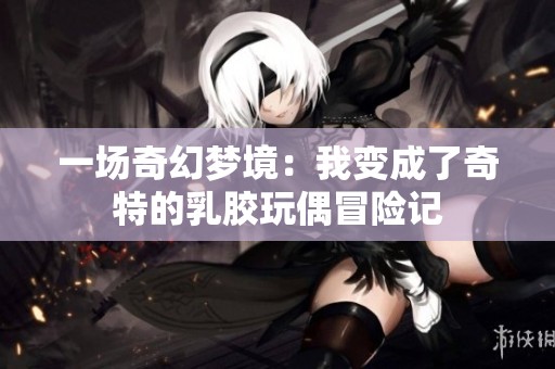 一场奇幻梦境：我变成了奇特的乳胶玩偶冒险记