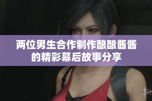 两位男生合作制作酿酿酱酱的精彩幕后故事分享