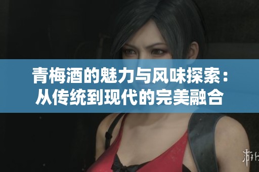 青梅酒的魅力与风味探索：从传统到现代的完美融合