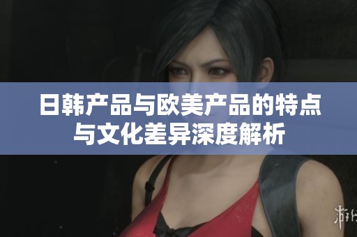 日韩产品与欧美产品的特点与文化差异深度解析