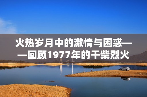 火热岁月中的激情与困惑——回顾1977年的干柴烈火