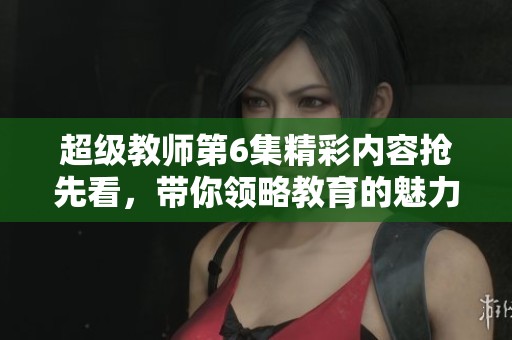 超级教师第6集精彩内容抢先看，带你领略教育的魅力！