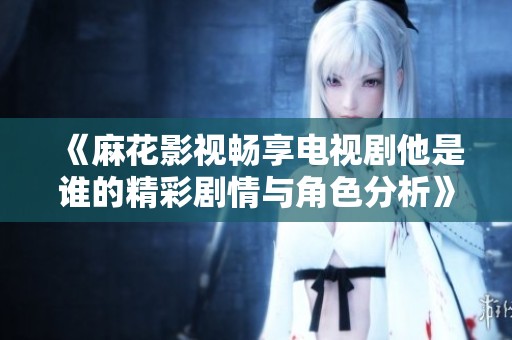 《麻花影视畅享电视剧他是谁的精彩剧情与角色分析》