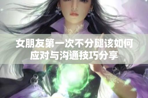 女朋友第一次不分腿该如何应对与沟通技巧分享