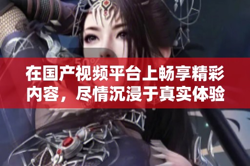 在国产视频平台上畅享精彩内容，尽情沉浸于真实体验中