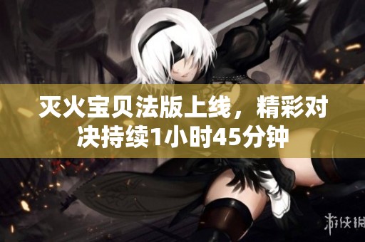 灭火宝贝法版上线，精彩对决持续1小时45分钟