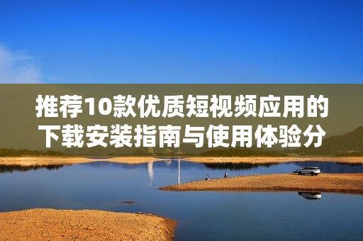 推荐10款优质短视频应用的下载安装指南与使用体验分享