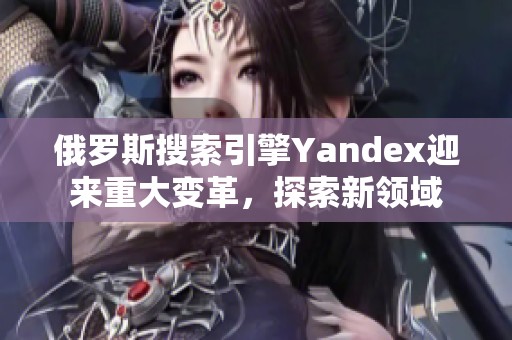 俄罗斯搜索引擎Yandex迎来重大变革，探索新领域