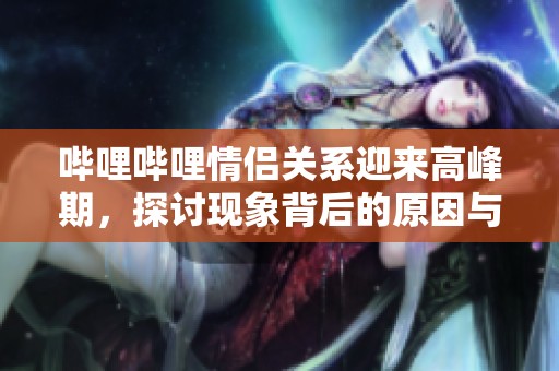 哔哩哔哩情侣关系迎来高峰期，探讨现象背后的原因与影响