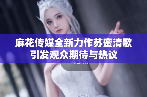 麻花传媒全新力作苏蜜清歌引发观众期待与热议