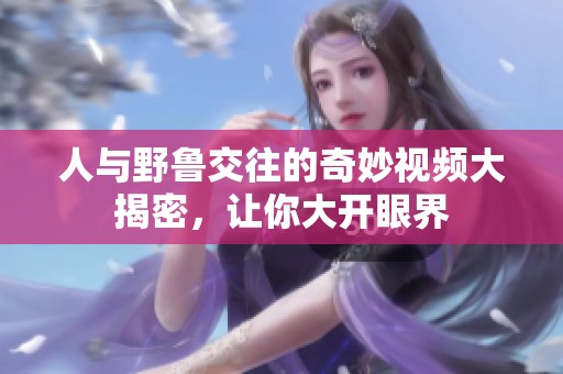人与野鲁交往的奇妙视频大揭密，让你大开眼界